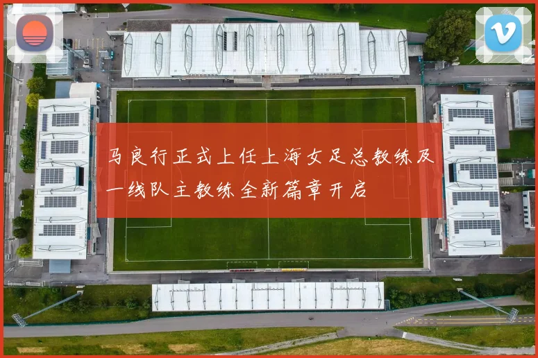 马良行正式上任上海女足总教练及一线队主教练全新篇章开启