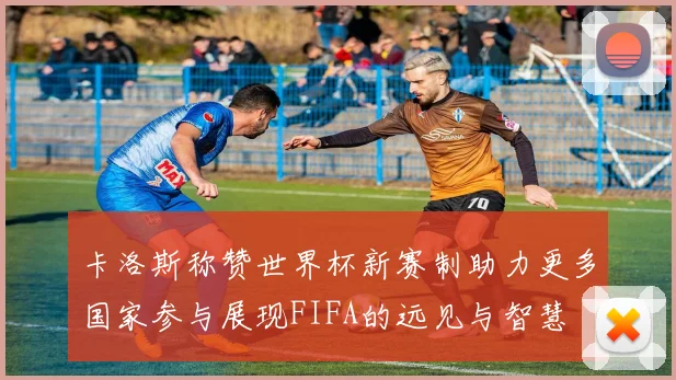 卡洛斯称赞世界杯新赛制助力更多国家参与展现FIFA的远见与智慧