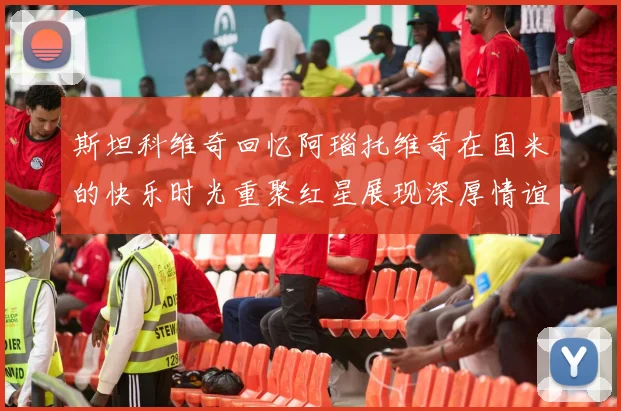 斯坦科维奇回忆阿瑙托维奇在国米的快乐时光重聚红星展现深厚情谊