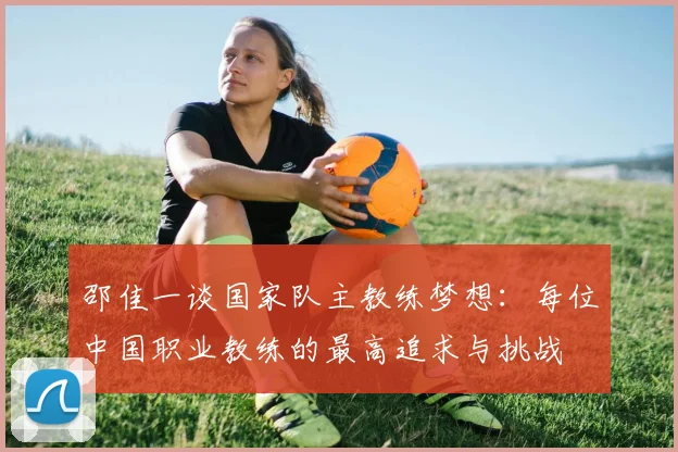 邵佳一谈国家队主教练梦想：每位中国职业教练的最高追求与挑战