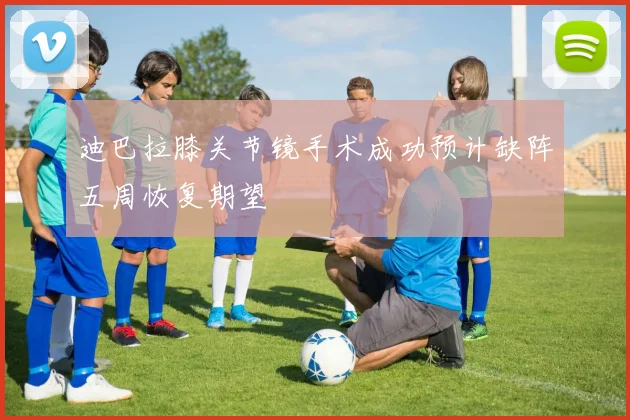 迪巴拉膝关节镜手术成功预计缺阵五周恢复期望