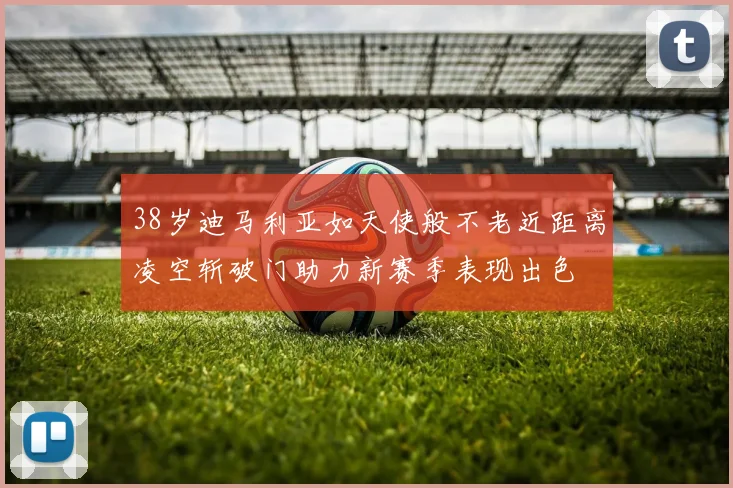 38岁迪马利亚如天使般不老近距离凌空斩破门助力新赛季表现出色