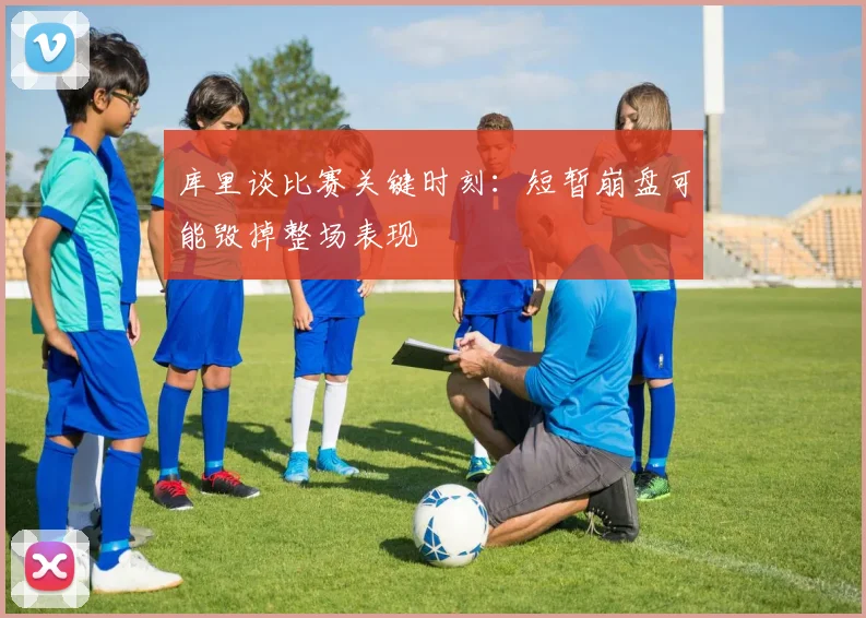 库里谈比赛关键时刻：短暂崩盘可能毁掉整场表现