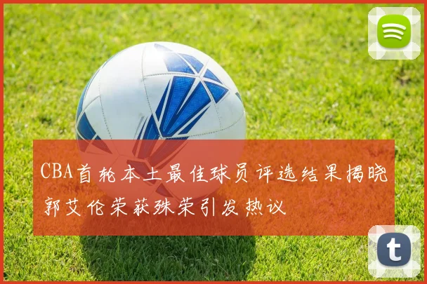 CBA首轮本土最佳球员评选结果揭晓郭艾伦荣获殊荣引发热议