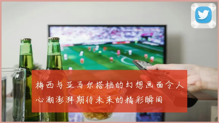 梅西与亚马尔搭档的幻想画面令人心潮澎湃期待未来的精彩瞬间