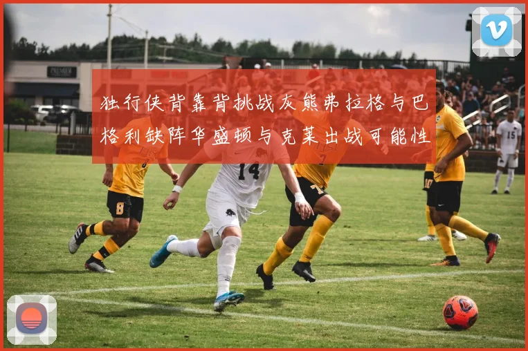 独行侠背靠背挑战灰熊弗拉格与巴格利缺阵华盛顿与克莱出战可能性微小