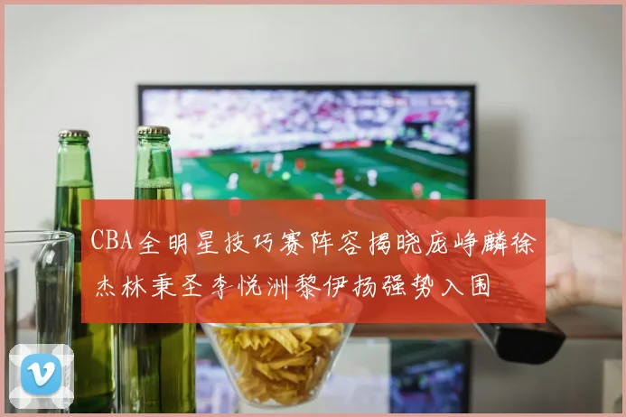 CBA全明星技巧赛阵容揭晓庞峥麟徐杰林秉圣李悦洲黎伊扬强势入围