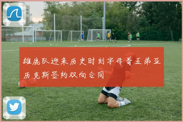 雄鹿队迎来历史时刻字母哥五弟亚历克斯签约双向合同