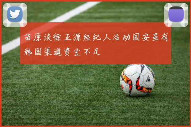 苗原谈徐正源经纪人活动国安虽有韩国渠道资金不足
