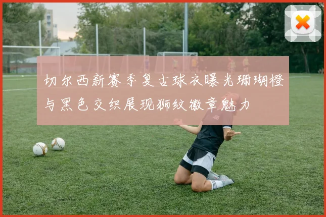 切尔西新赛季复古球衣曝光珊瑚橙与黑色交织展现狮纹徽章魅力