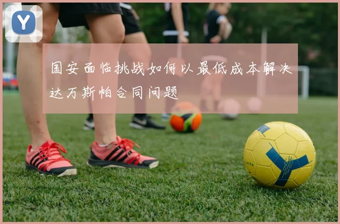 国安面临挑战如何以最低成本解决达万斯帕合同问题