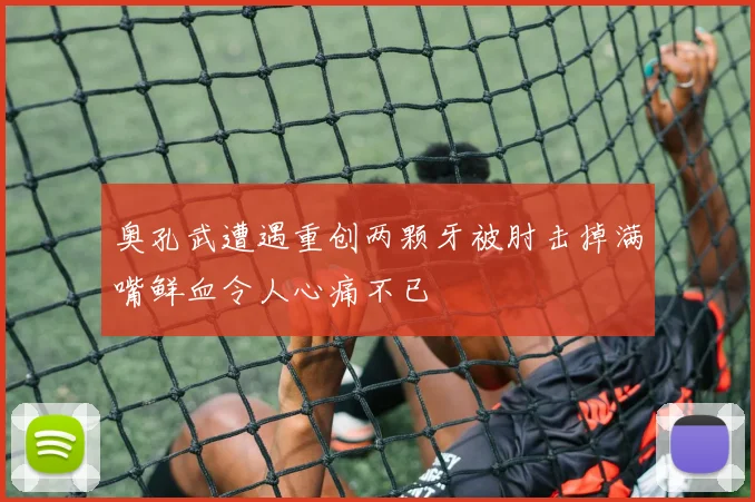 奥孔武遭遇重创两颗牙被肘击掉满嘴鲜血令人心痛不已