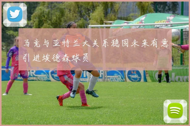 马竞与亚特兰大关系稳固未来有意引进埃德森球员