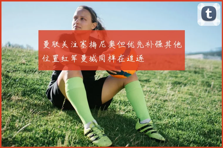 曼联关注塞梅尼奥但优先补强其他位置红军曼城同样在追逐