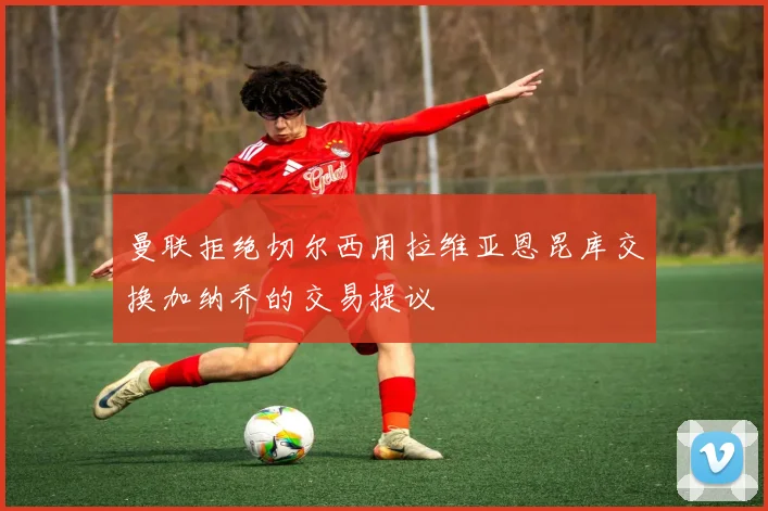 曼联拒绝切尔西用拉维亚恩昆库交换加纳乔的交易提议