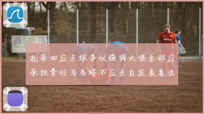 孔蒂回应点球争议强调大俱乐部应承担责任马洛塔不应亲自发表看法