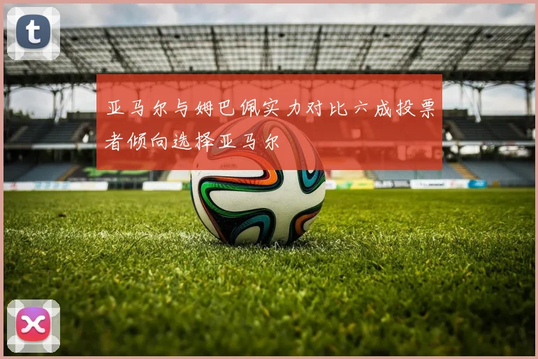 亚马尔与姆巴佩实力对比六成投票者倾向选择亚马尔