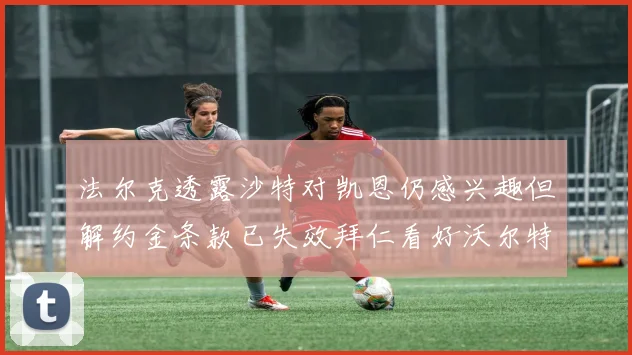 法尔克透露沙特对凯恩仍感兴趣但解约金条款已失效拜仁看好沃尔特马德