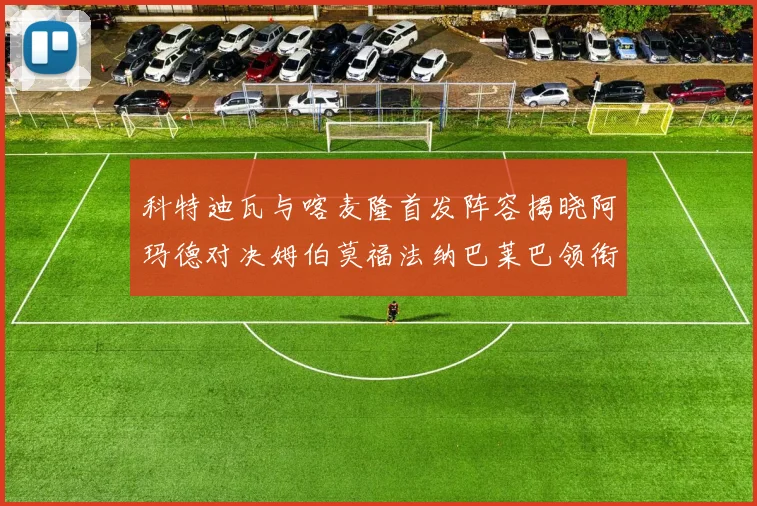 科特迪瓦与喀麦隆首发阵容揭晓阿玛德对决姆伯莫福法纳巴莱巴领衔出战
