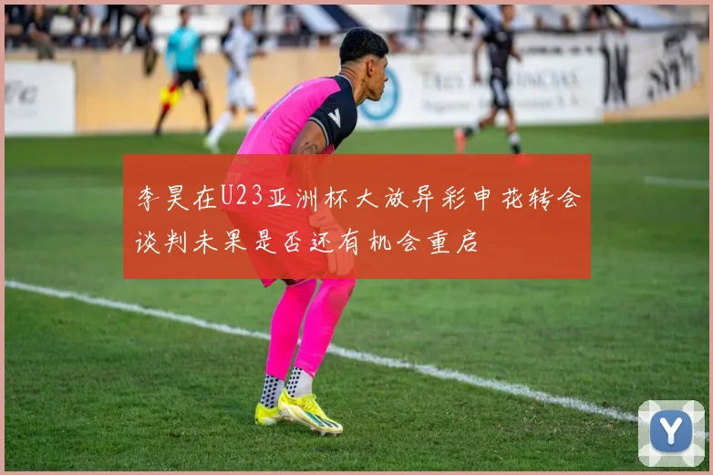 李昊在U23亚洲杯大放异彩申花转会谈判未果是否还有机会重启