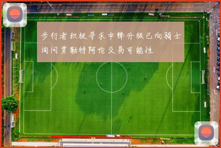 步行者积极寻求中锋升级已向骑士询问贾勒特阿伦交易可能性