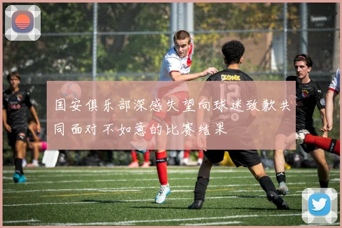 国安俱乐部深感失望向球迷致歉共同面对不如意的比赛结果