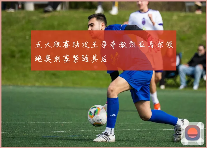 五大联赛助攻王争夺激烈亚马尔领跑奥利塞紧随其后