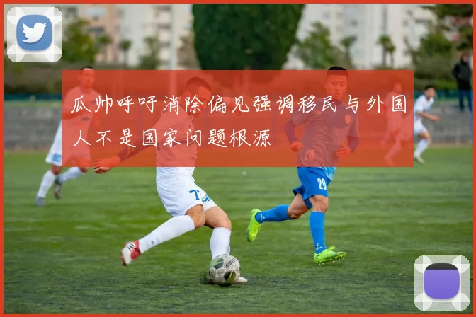 瓜帅呼吁消除偏见强调移民与外国人不是国家问题根源