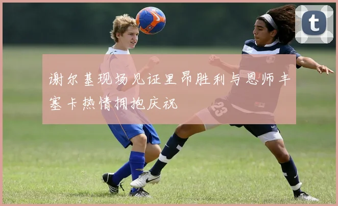 谢尔基现场见证里昂胜利与恩师丰塞卡热情拥抱庆祝