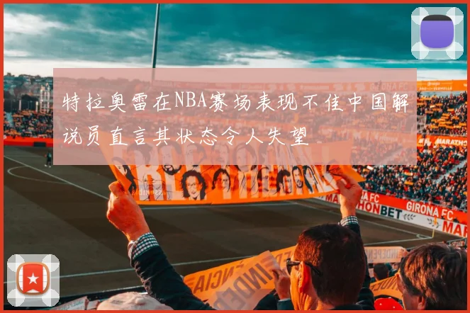 特拉奥雷在NBA赛场表现不佳中国解说员直言其状态令人失望