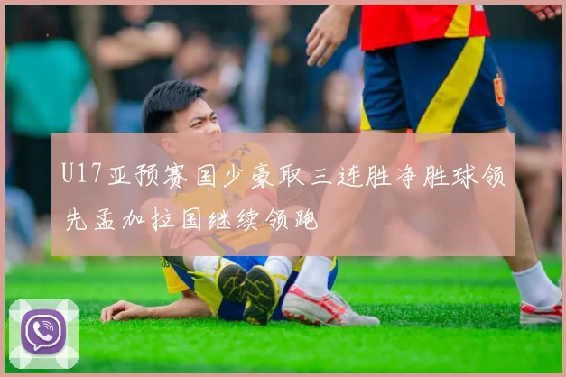 U17亚预赛国少豪取三连胜净胜球领先孟加拉国继续领跑