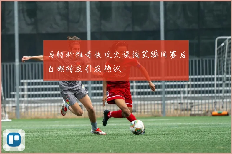 马特科维奇快攻失误搞笑瞬间赛后自嘲转发引发热议